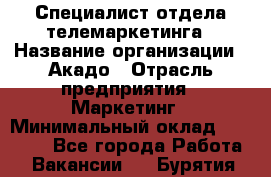 Специалист отдела телемаркетинга › Название организации ­ Акадо › Отрасль предприятия ­ Маркетинг › Минимальный оклад ­ 30 000 - Все города Работа » Вакансии   . Бурятия респ.